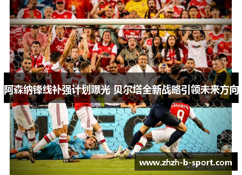 阿森纳锋线补强计划曝光 贝尔塔全新战略引领未来方向