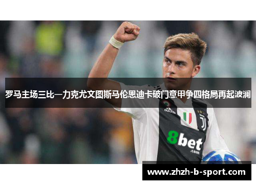 罗马主场三比一力克尤文图斯马伦恩迪卡破门意甲争四格局再起波澜