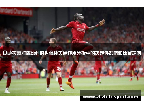 以萨拉赫对阵比利时世俱杯关键作用分析中的决定性影响和比赛走向 以萨拉赫对阵比利时世俱杯关键作用分析中的决定性影响和比赛走向